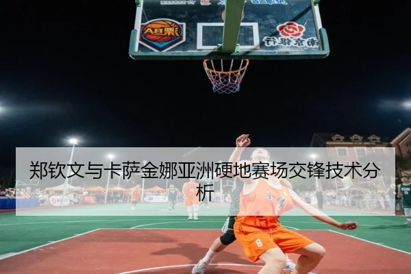 郑钦文与卡萨金娜亚洲硬地赛场交锋技术分析 - HEJI SPORTS